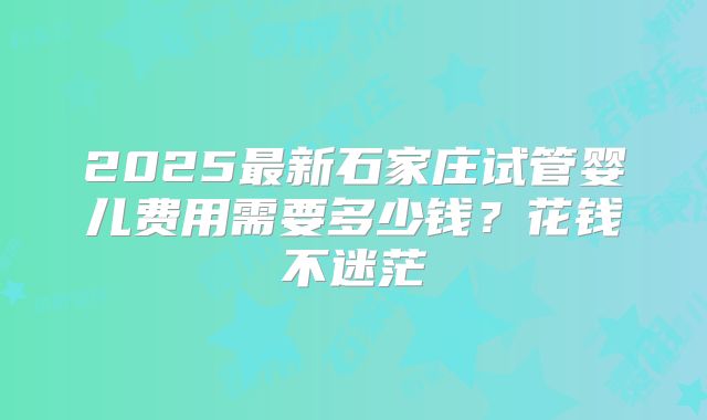 2025最新石家庄试管婴儿费用需要多少钱？花钱不迷茫