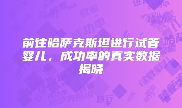 前往哈萨克斯坦进行试管婴儿,成功率的真实数据揭晓