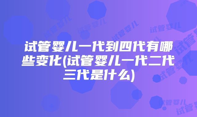 试管婴儿一代到四代有哪些变化(试管婴儿一代二代三代是什么)