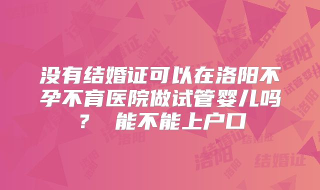 没有结婚证可以在洛阳不孕不育医院做试管婴儿吗? 能不能上户口