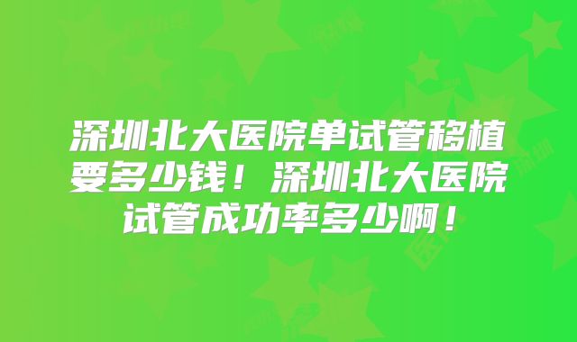 深圳北大医院单试管移植要多少钱!深圳北大医院试管成功率多少啊!
