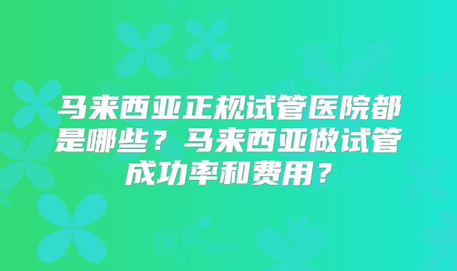 马来西亚正规试管医院都是哪些？马来西亚做试管成功率和费用？