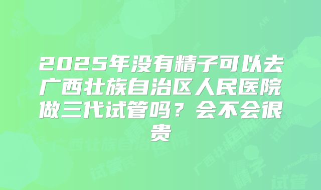 2025年没有精子可以去广西壮族自治区人民医院做三代试管吗？会不会很贵