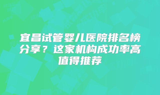 宜昌试管婴儿医院排名榜分享？这家机构成功率高值得推荐