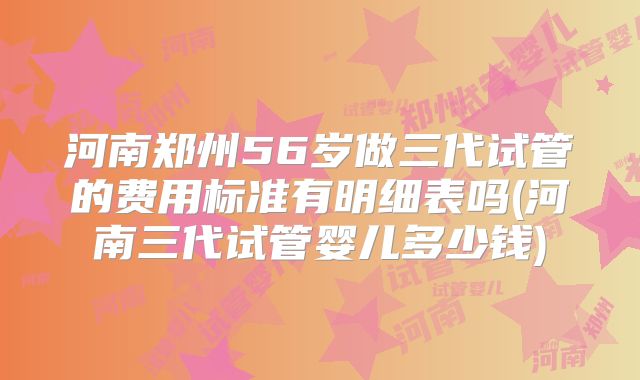 河南郑州56岁做三代试管的费用标准有明细表吗(河南三代试管婴儿多少钱)