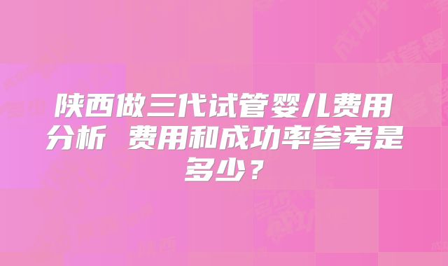 陕西做三代试管婴儿费用分析 费用和成功率参考是多少？