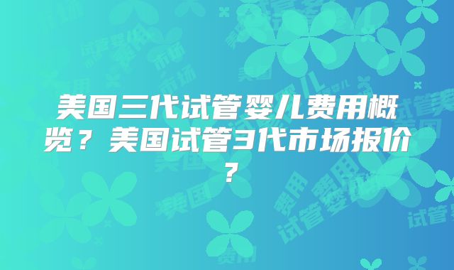 美国三代试管婴儿费用概览？美国试管3代市场报价？