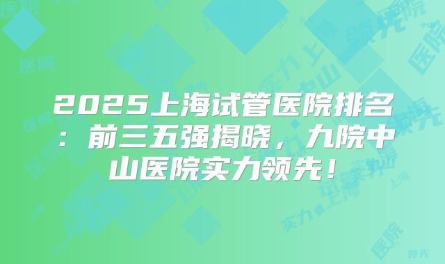 2025上海试管医院排名:前三五强揭晓,九院中山医院实力领先!