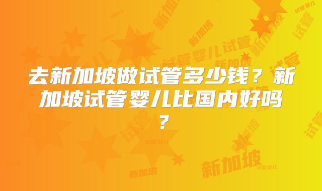去新加坡做试管多少钱？新加坡试管婴儿比国内好吗？