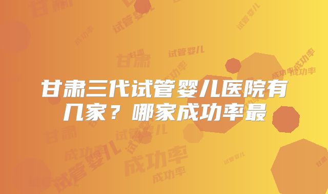 甘肃三代试管婴儿医院有几家？哪家成功率最