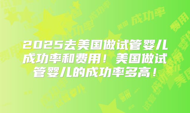 2025去美国做试管婴儿成功率和费用!美国做试管婴儿的成功率多高!