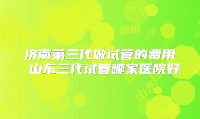 济南第三代做试管的费用 山东三代试管哪家医院好