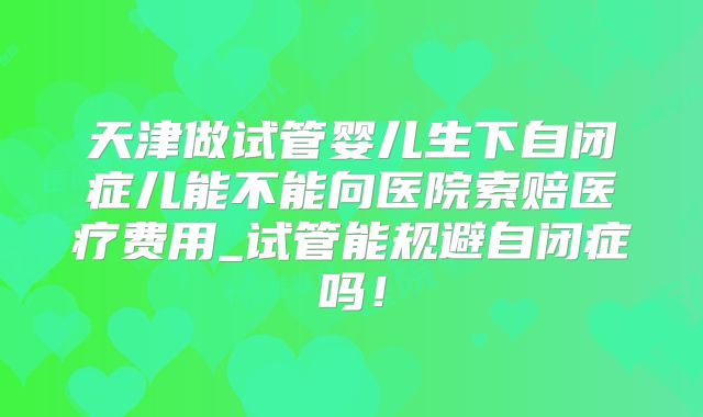 天津做试管婴儿生下自闭症儿能不能向医院索赔医疗费用_试管能规避自闭症吗！