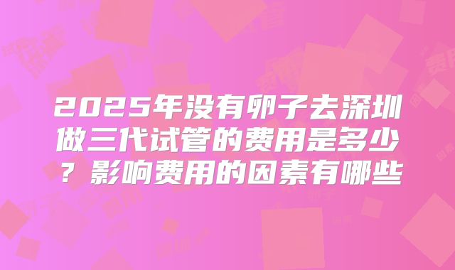 2025年没有卵子去深圳做三代试管的费用是多少？影响费用的因素有哪些