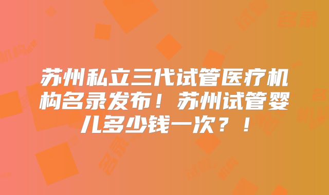 苏州私立三代试管医疗机构名录发布!苏州试管婴儿多少钱一次?!