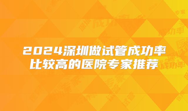 2024深圳做试管成功率比较高的医院专家推荐