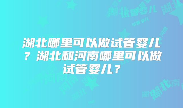 湖北哪里可以做试管婴儿？湖北和河南哪里可以做试管婴儿？