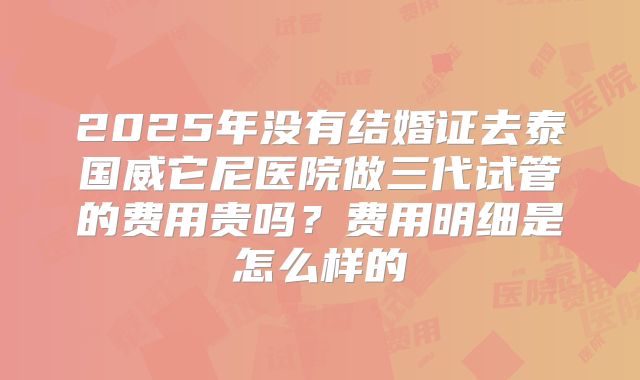 2025年没有结婚证去泰国威它尼医院做三代试管的费用贵吗？费用明细是怎么样的
