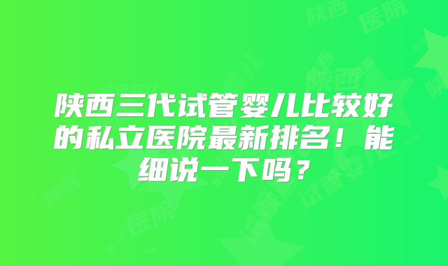 陕西三代试管婴儿比较好的私立医院最新排名!能细说一下吗?