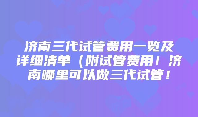 济南三代试管费用一览及详细清单（附试管费用！济南哪里可以做三代试管！