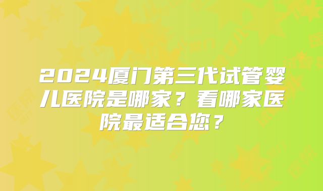 2024厦门第三代试管婴儿医院是哪家？看哪家医院最适合您？