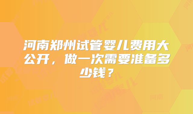 河南郑州试管婴儿费用大公开,做一次需要准备多少钱?