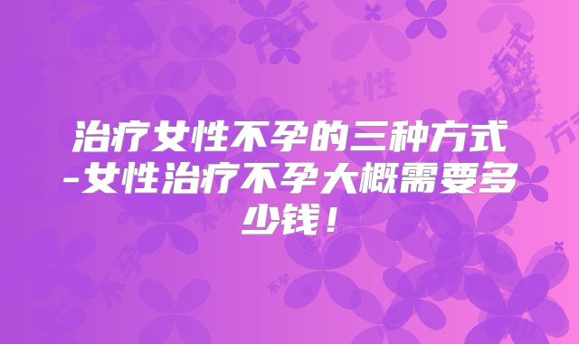 治疗女性不孕的三种方式-女性治疗不孕大概需要多少钱!