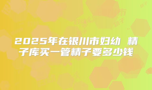 2025年在银川市妇幼 精子库买一管精子要多少钱