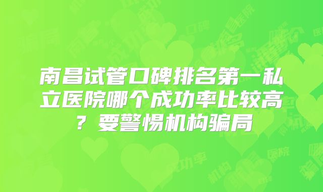南昌试管口碑排名第一私立医院哪个成功率比较高？要警惕机构骗局