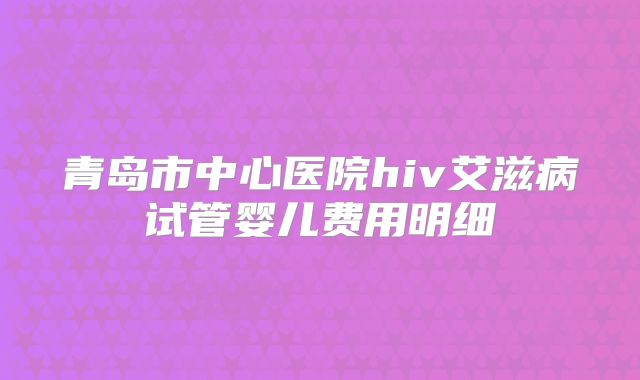 青岛市中心医院hiv艾滋病试管婴儿费用明细