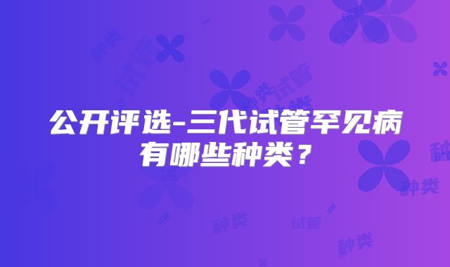 公开评选-三代试管罕见病有哪些种类?
