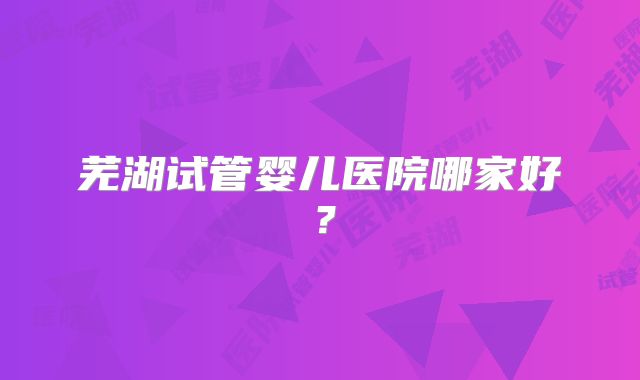 芜湖试管婴儿医院哪家好？