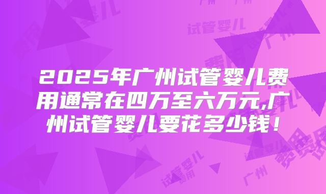 2025年广州试管婴儿费用通常在四万至六万元,广州试管婴儿要花多少钱！