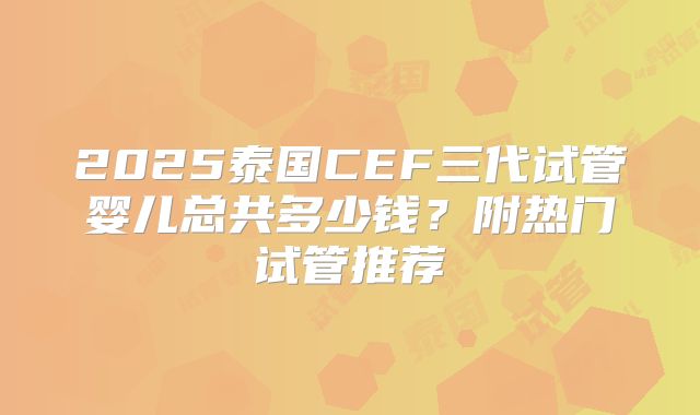 2025泰国CEF三代试管婴儿总共多少钱？附热门试管推荐