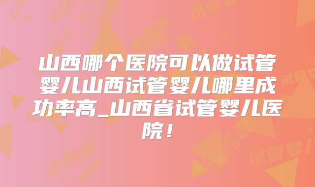 山西哪个医院可以做试管婴儿山西试管婴儿哪里成功率高_山西省试管婴儿医院！