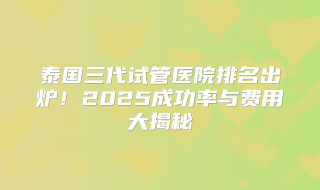 泰国三代试管医院排名出炉！2025成功率与费用大揭秘
