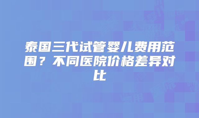 泰国三代试管婴儿费用范围?不同医院价格差异对比