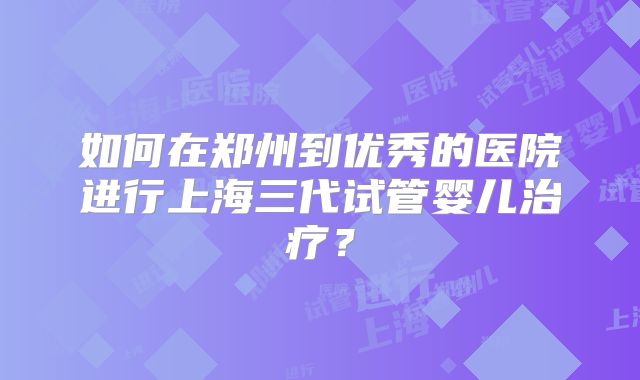 如何在郑州到优秀的医院进行上海三代试管婴儿治疗?