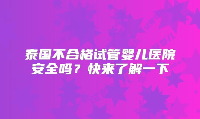 泰国不合格试管婴儿医院安全吗?快来了解一下