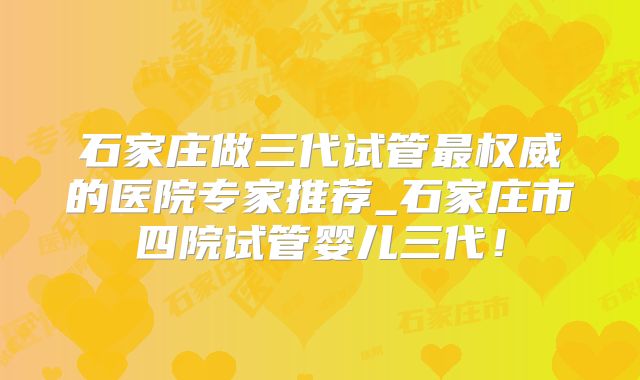 石家庄做三代试管最权威的医院专家推荐_石家庄市四院试管婴儿三代!