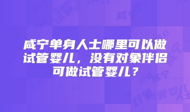 咸宁单身人士哪里可以做试管婴儿，没有对象伴侣可做试管婴儿？