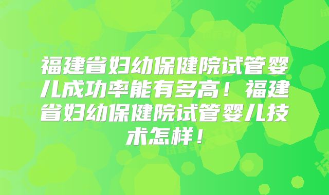 福建省妇幼保健院试管婴儿成功率能有多高！福建省妇幼保健院试管婴儿技术怎样！