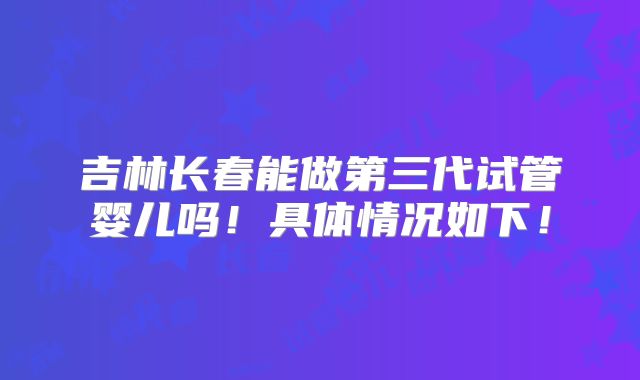 吉林长春能做第三代试管婴儿吗!具体情况如下!