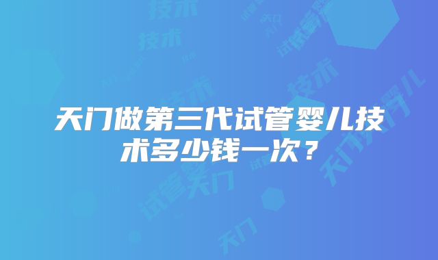 天门做第三代试管婴儿技术多少钱一次?