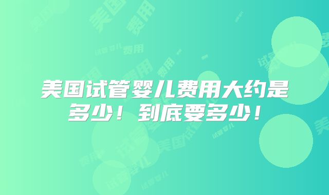 美国试管婴儿费用大约是多少！到底要多少！