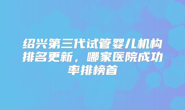 绍兴第三代试管婴儿机构排名更新，哪家医院成功率排榜首