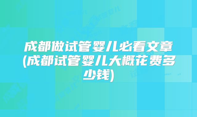 成都做试管婴儿必看文章(成都试管婴儿大概花费多少钱)