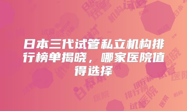 日本三代试管私立机构排行榜单揭晓,哪家医院值得选择