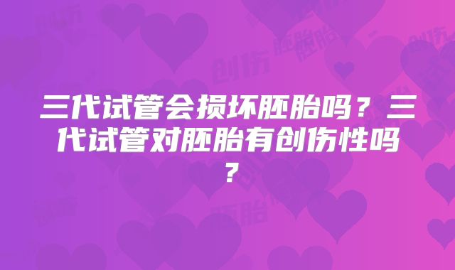 三代试管会损坏胚胎吗？三代试管对胚胎有创伤性吗？