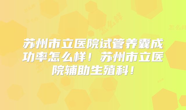苏州市立医院试管养囊成功率怎么样！苏州市立医院辅助生殖科！